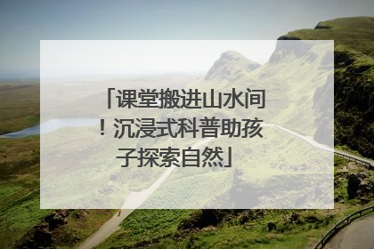 课堂搬进山水间！沉浸式科普助孩子探索自然