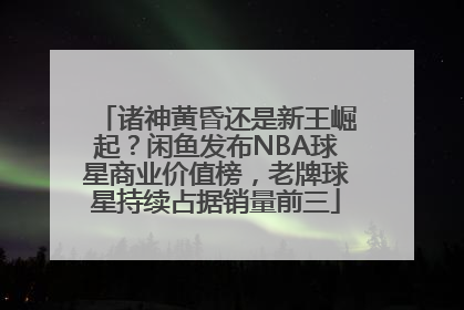 诸神黄昏还是新王崛起？闲鱼发布NBA球星商业价值榜，老牌球星持续占据销量前三