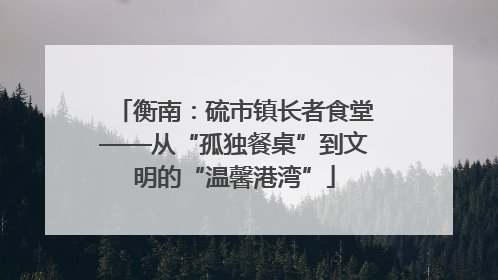 衡南：硫市镇长者食堂——从“孤独餐桌”到文明的“温馨港湾”