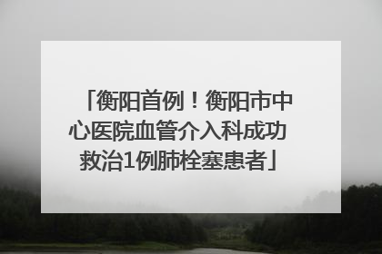 衡阳首例！衡阳市中心医院血管介入科成功救治1例肺栓塞患者
