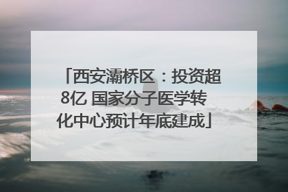 西安灞桥区：投资超8亿 国家分子医学转化中心预计年底建成
