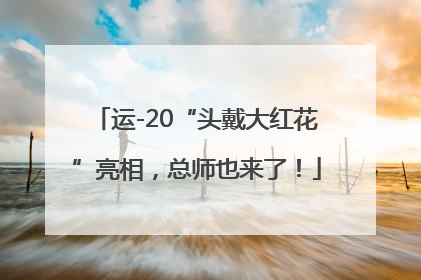 运-20“头戴大红花”亮相，总师也来了！