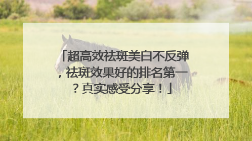超高效祛斑美白不反弹，祛斑效果好的排名第一？真实感受分享！