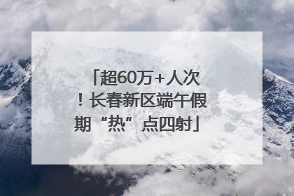 超60万+人次！长春新区端午假期“热”点四射