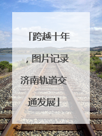 跨越十年，图片记录济南轨道交通发展