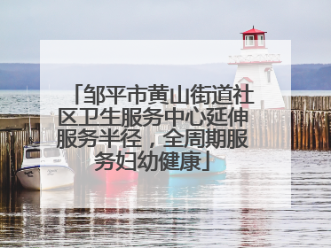 邹平市黄山街道社区卫生服务中心延伸服务半径，全周期服务妇幼健康