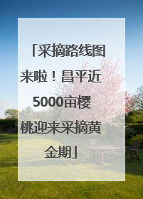 采摘路线图来啦！昌平近5000亩樱桃迎来采摘黄金期