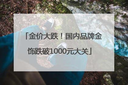 金价大跌！国内品牌金饰跌破1000元大关