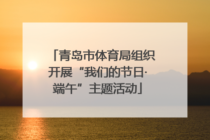 青岛市体育局组织开展“我们的节日·端午”主题活动