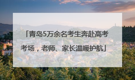 青岛5万余名考生奔赴高考考场，老师、家长温暖护航