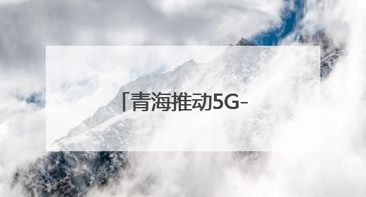 青海推动5G-A万兆网络建设 开启AI+时代