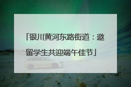 银川黄河东路街道：邀留学生共迎端午佳节