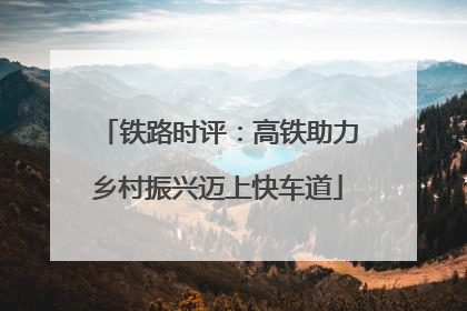 铁路时评：高铁助力乡村振兴迈上快车道