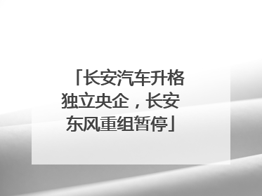 长安汽车升格独立央企，长安东风重组暂停