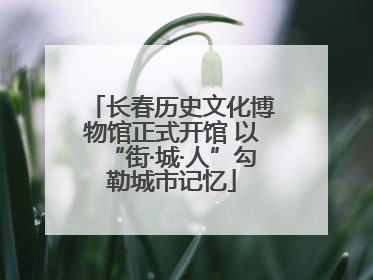 长春历史文化博物馆正式开馆 以“街·城·人”勾勒城市记忆