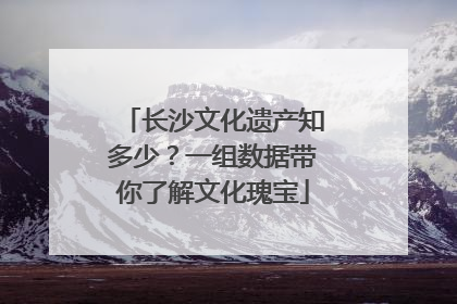 长沙文化遗产知多少？一组数据带你了解文化瑰宝
