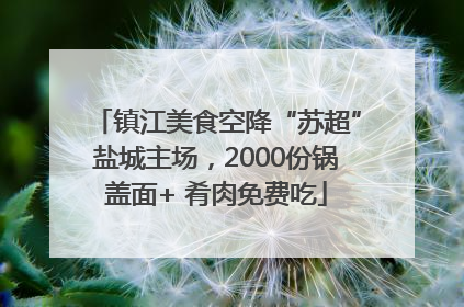 镇江美食空降“苏超”盐城主场，2000份锅盖面+ 肴肉免费吃