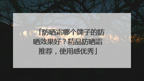 防晒霜哪个牌子的防晒效果好？精品防晒霜推荐，使用感优秀