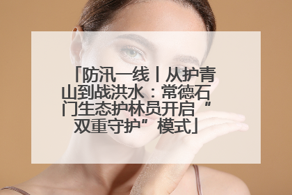 防汛一线丨从护青山到战洪水：常德石门生态护林员开启“双重守护”模式