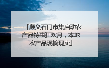顺义石门市集启动农产品特惠狂欢月，本地农产品现摘现卖