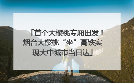 首个大樱桃专厢出发！烟台大樱桃“坐”高铁实现大中城市当日达