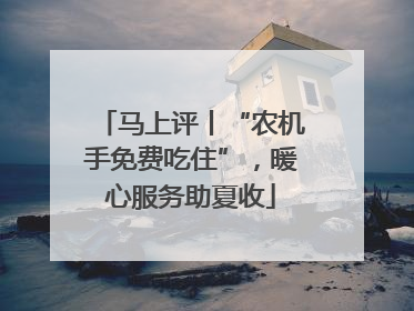 马上评丨“农机手免费吃住”，暖心服务助夏收