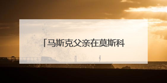马斯克父亲在莫斯科表态：儿子与特朗普的“口水仗”是个错误