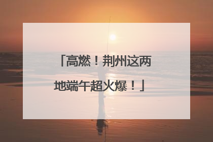 高燃！荆州这两地端午超火爆！