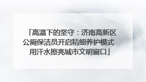 高温下的坚守：济南高新区公厕保洁员开启精细养护模式 用汗水擦亮城市文明窗口