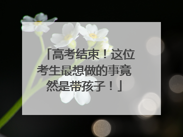高考结束！这位考生最想做的事竟然是带孩子！