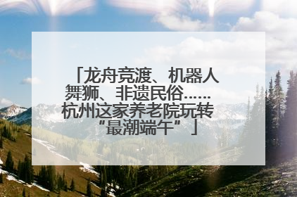 龙舟竞渡、机器人舞狮、非遗民俗……杭州这家养老院玩转“最潮端午”
