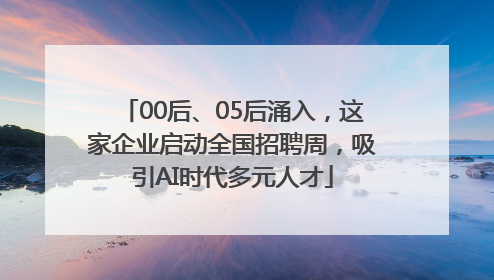00后、05后涌入，这家企业启动全国招聘周，吸引AI时代多元人才