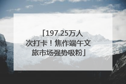 197.25万人次打卡！焦作端午文旅市场强势吸粉