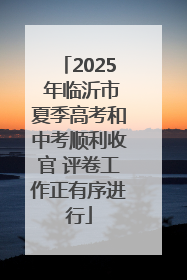 2025 年临沂市夏季高考和中考顺利收官 评卷工作正有序进行