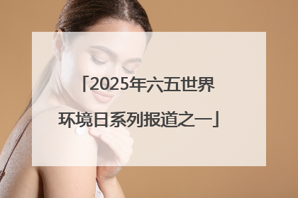 2025年六五世界环境日系列报道之一