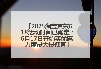 2025淘宝京东618活动时间已确定：6月17日开始买优惠力度最大最便宜