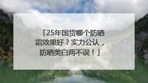 25年国货哪个防晒霜效果好？实力公认，防晒美白两不误！