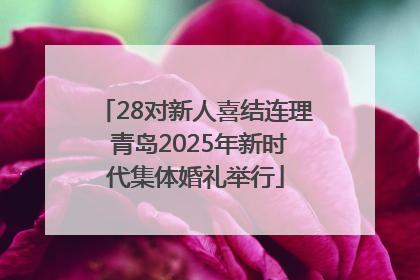 28对新人喜结连理 青岛2025年新时代集体婚礼举行
