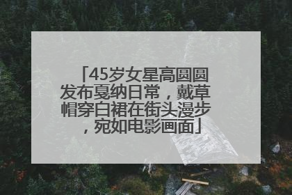 45岁女星高圆圆发布戛纳日常，戴草帽穿白裙在街头漫步，宛如电影画面
