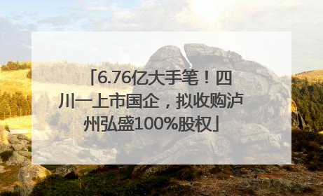 6.76亿大手笔！四川一上市国企，拟收购泸州弘盛100%股权